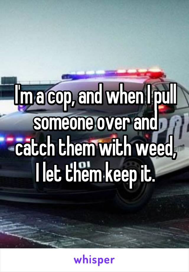 I'm a cop, and when I pull someone over and catch them with weed, I let them keep it.