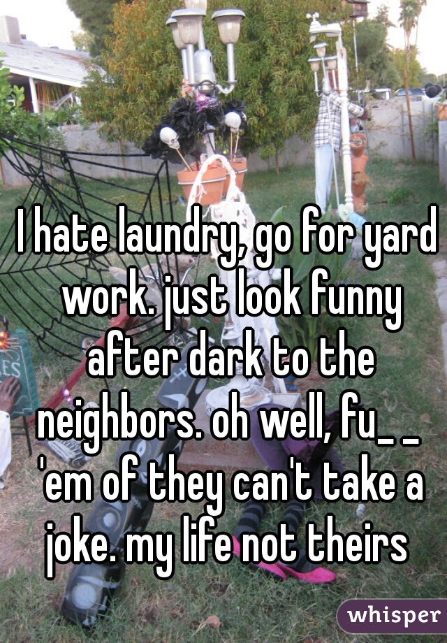 I hate laundry, go for yard work. just look funny after dark to the neighbors. oh well, fu_ _  'em of they can't take a joke. my life not theirs 