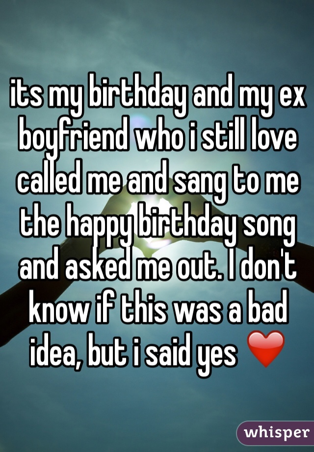 its my birthday and my ex boyfriend who i still love called me and sang to me the happy birthday song and asked me out. I don't know if this was a bad idea, but i said yes ❤️
