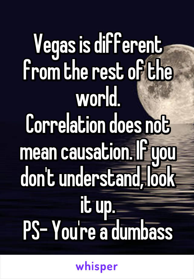 Vegas is different from the rest of the world.
Correlation does not mean causation. If you don't understand, look it up.
PS- You're a dumbass