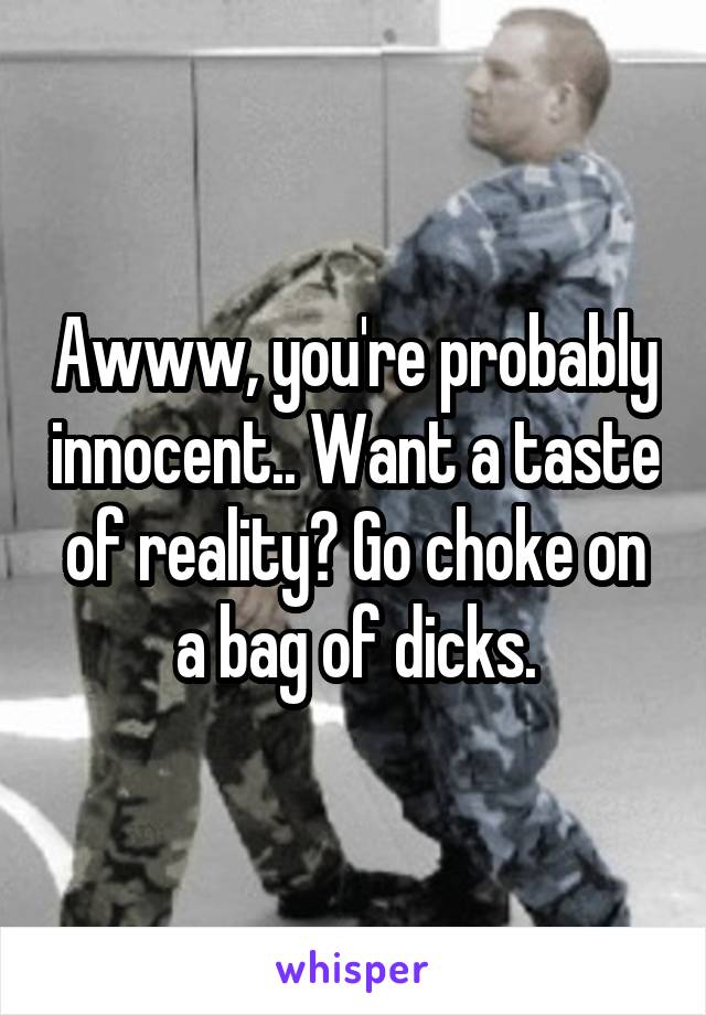 Awww, you're probably innocent.. Want a taste of reality? Go choke on a bag of dicks.