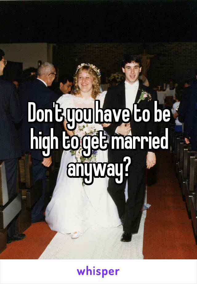 Don't you have to be high to get married anyway?