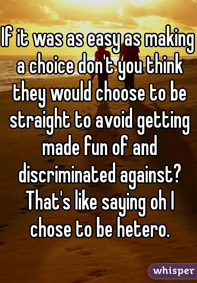 If it was as easy as making a choice don't you think they would choose to be straight to avoid getting made fun of and discriminated against? That's like saying oh I chose to be hetero.