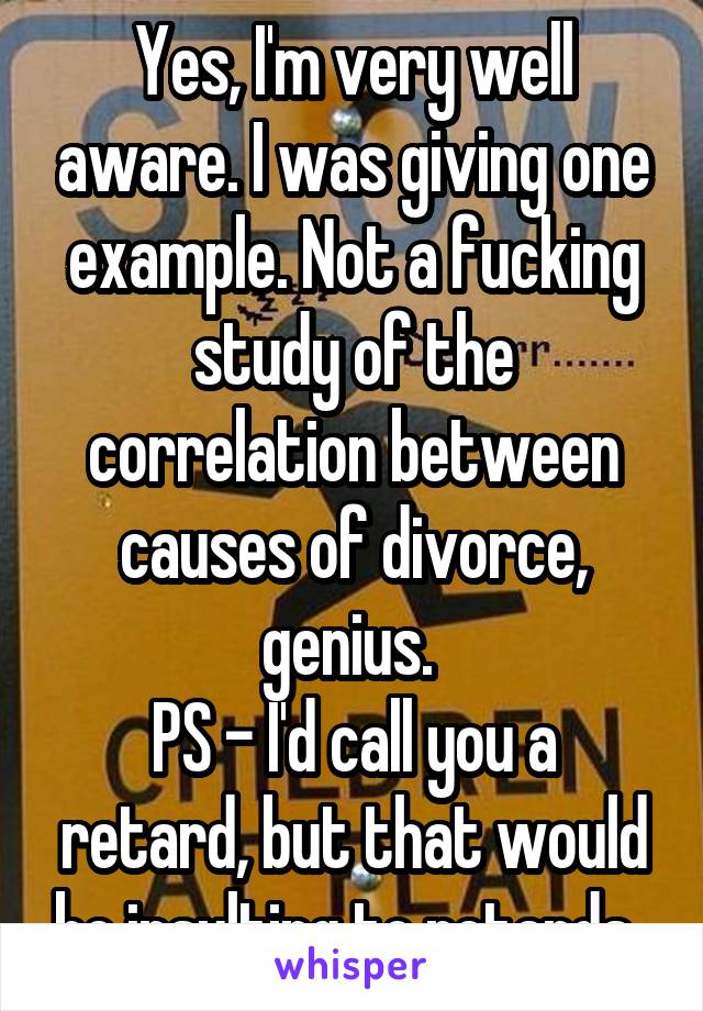 Yes, I'm very well aware. I was giving one example. Not a fucking study of the correlation between causes of divorce, genius. 
PS - I'd call you a retard, but that would be insulting to retards. 