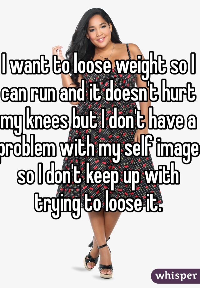 I want to loose weight so I can run and it doesn't hurt my knees but I don't have a problem with my self image so I don't keep up with trying to loose it.