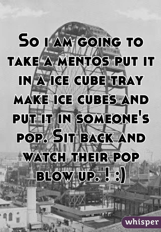 So i am going to take a mentos put it in a ice cube tray make ice cubes and put it in someone's pop. Sit back and watch their pop blow up. ! :)