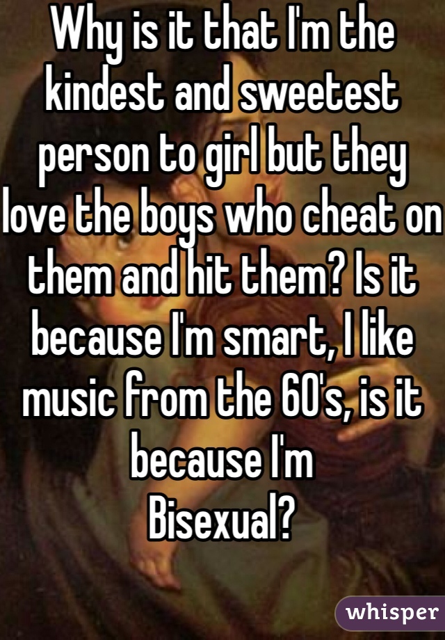 Why is it that I'm the kindest and sweetest person to girl but they love the boys who cheat on them and hit them? Is it because I'm smart, I like music from the 60's, is it because I'm
Bisexual?