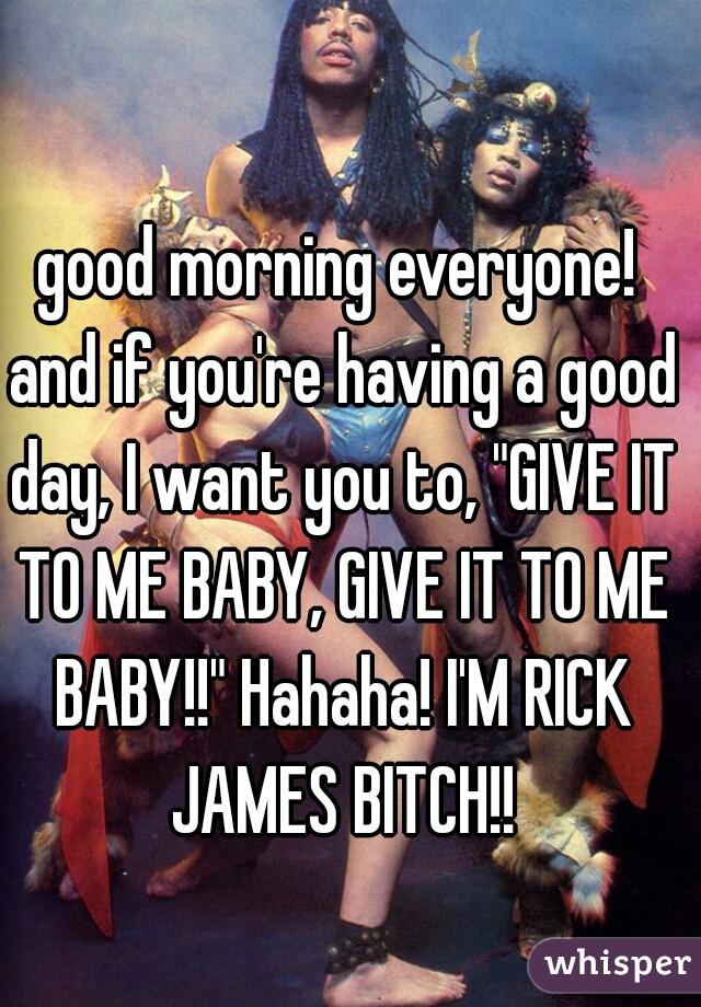 good morning everyone! and if you're having a good day, I want you to, "GIVE IT TO ME BABY, GIVE IT TO ME BABY!!" Hahaha! I'M RICK JAMES BITCH!!
