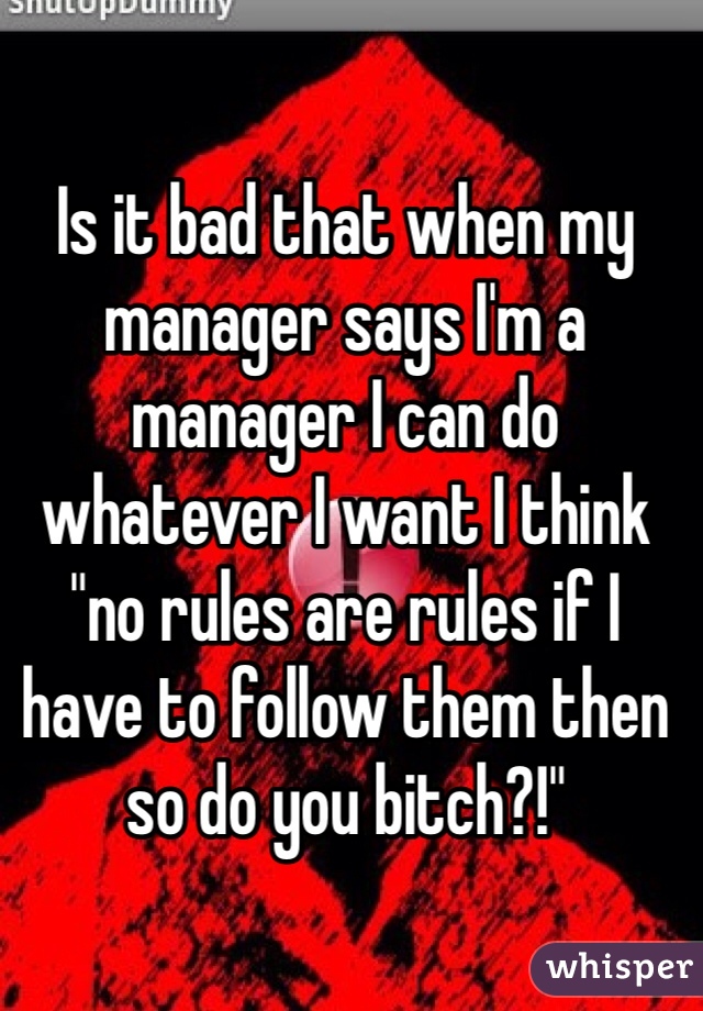 Is it bad that when my manager says I'm a manager I can do whatever I want I think "no rules are rules if I have to follow them then so do you bitch?!"