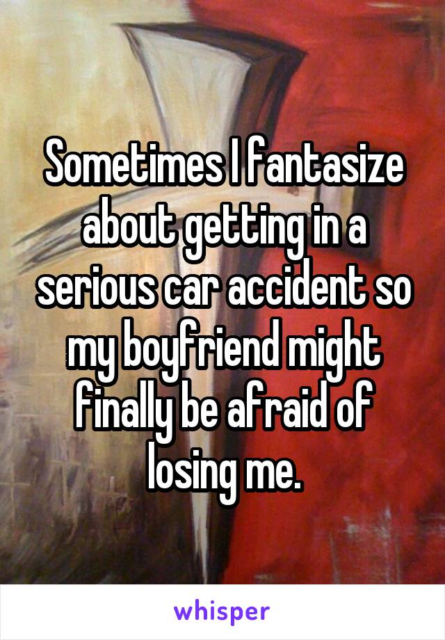 Sometimes I fantasize about getting in a serious car accident so my boyfriend might finally be afraid of losing me.