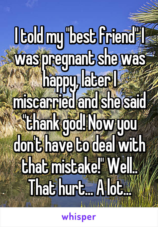 I told my "best friend" I was pregnant she was happy, later I miscarried and she said "thank god! Now you don't have to deal with that mistake!" Well.. That hurt... A lot...