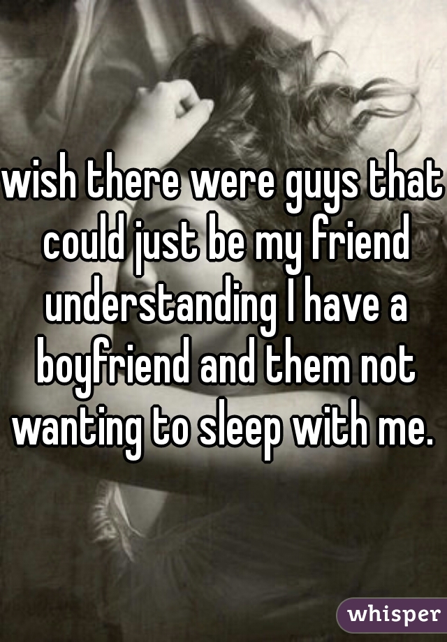 wish there were guys that could just be my friend understanding I have a boyfriend and them not wanting to sleep with me. 