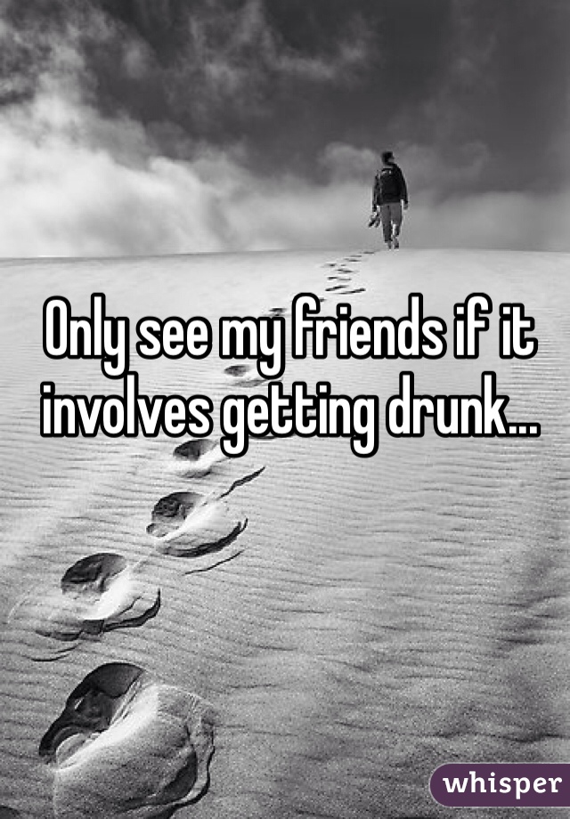 Only see my friends if it involves getting drunk...