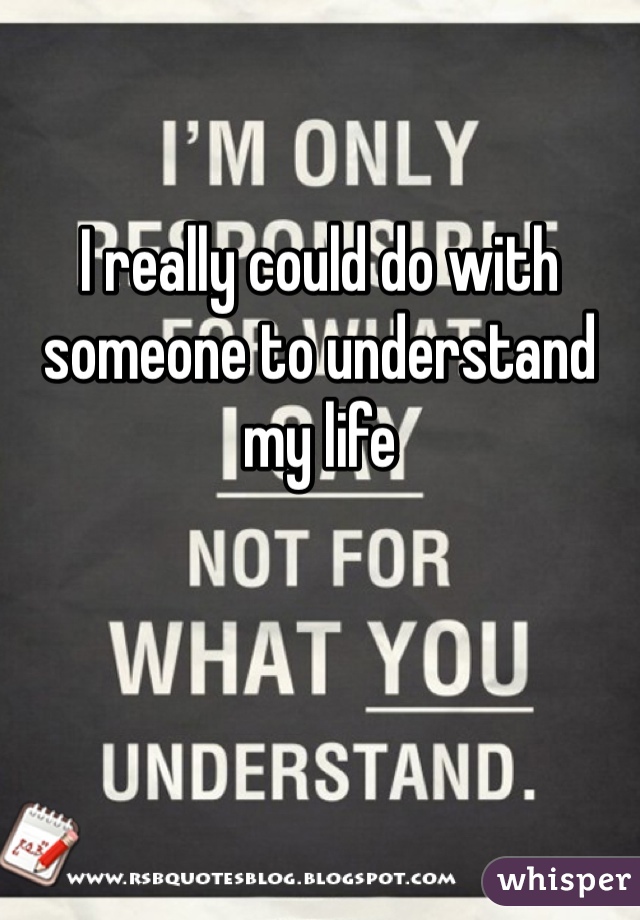 I really could do with someone to understand my life 

