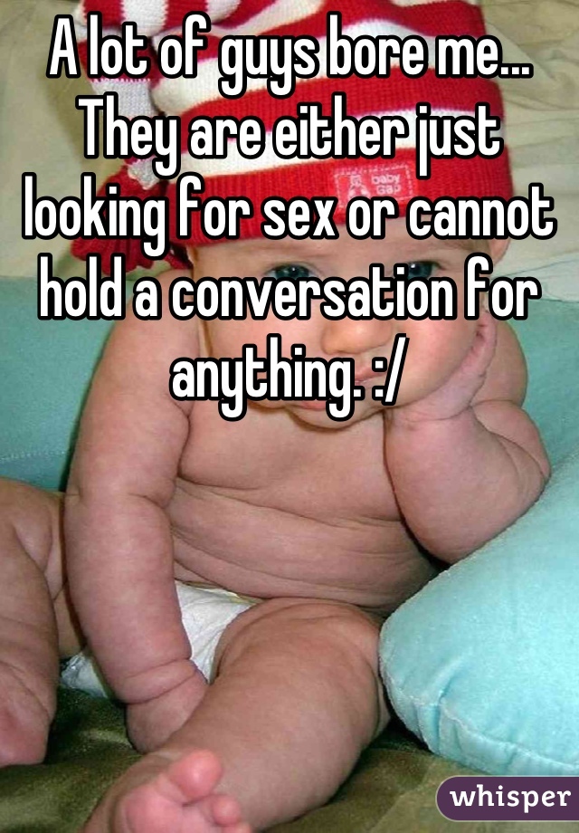 A lot of guys bore me... They are either just looking for sex or cannot hold a conversation for anything. :/