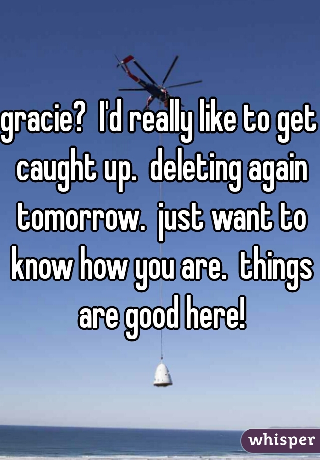 gracie?  I'd really like to get caught up.  deleting again tomorrow.  just want to know how you are.  things are good here!