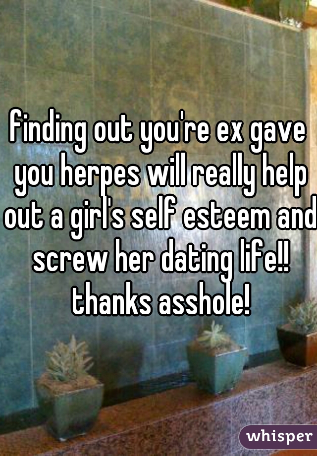 finding out you're ex gave you herpes will really help out a girl's self esteem and screw her dating life!! thanks asshole!
