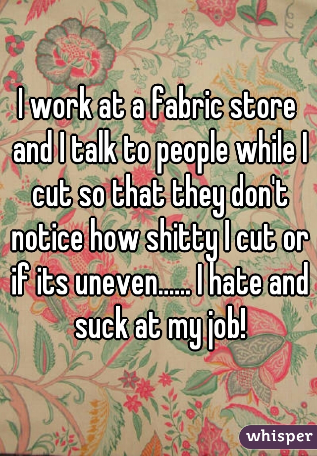 I work at a fabric store and I talk to people while I cut so that they don't notice how shitty I cut or if its uneven...... I hate and suck at my job!