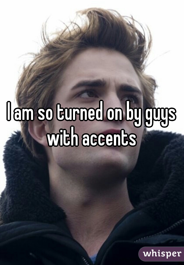 I am so turned on by guys with accents 