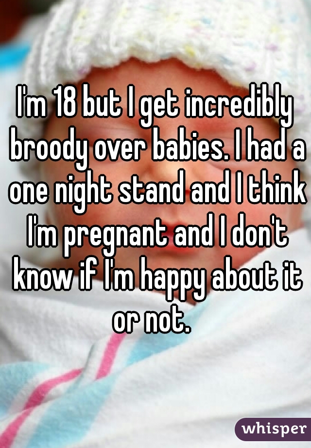 I'm 18 but I get incredibly broody over babies. I had a one night stand and I think I'm pregnant and I don't know if I'm happy about it or not.  