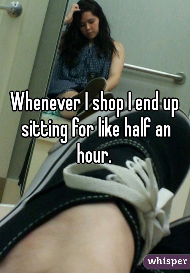 Whenever I shop I end up sitting for like half an hour. 