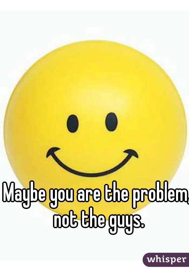 Maybe you are the problem, not the guys.