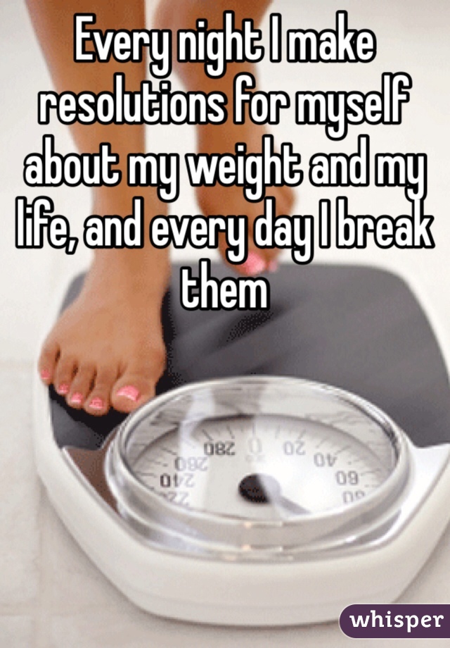 Every night I make resolutions for myself about my weight and my life, and every day I break them