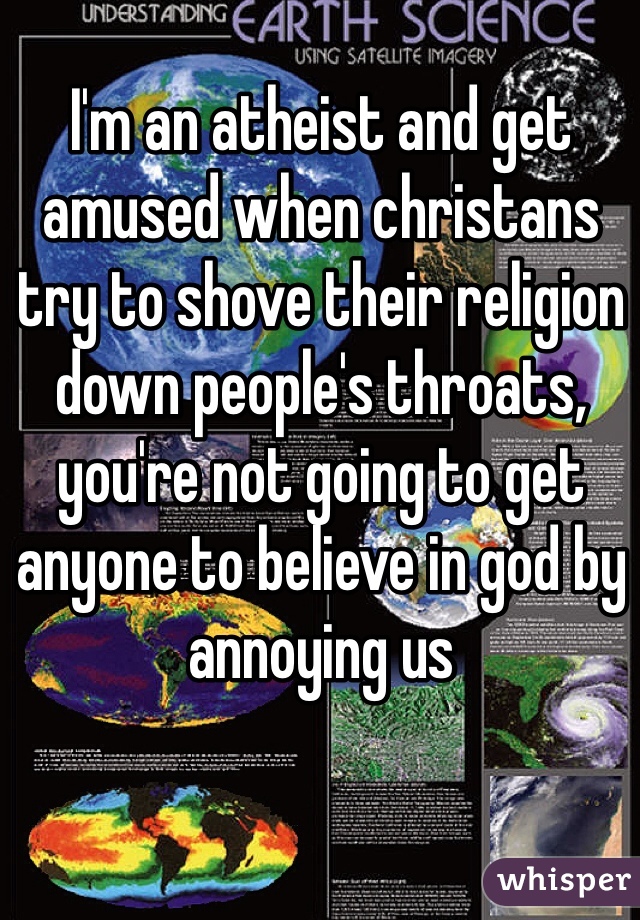 I'm an atheist and get amused when christans try to shove their religion down people's throats, you're not going to get anyone to believe in god by annoying us 
