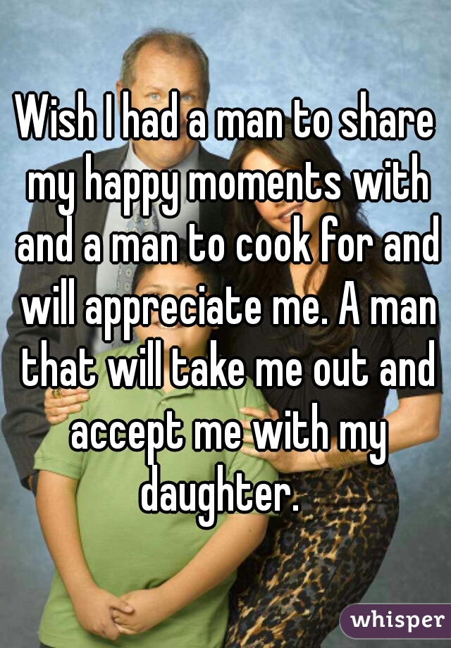 Wish I had a man to share my happy moments with and a man to cook for and will appreciate me. A man that will take me out and accept me with my daughter.  