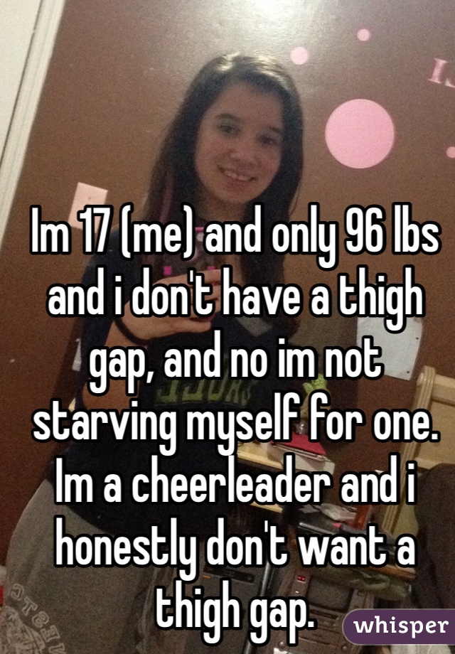 Im 17 (me) and only 96 lbs and i don't have a thigh gap, and no im not starving myself for one. Im a cheerleader and i honestly don't want a thigh gap.