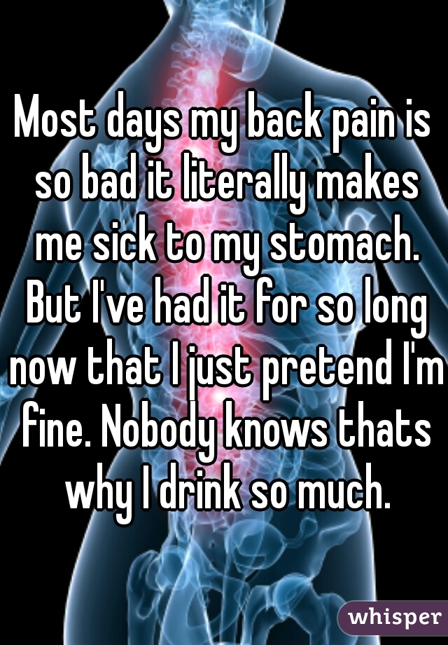 Most days my back pain is so bad it literally makes me sick to my stomach. But I've had it for so long now that I just pretend I'm fine. Nobody knows thats why I drink so much.