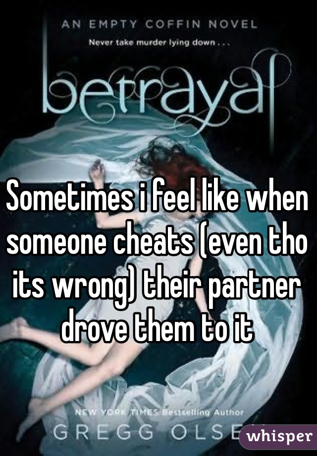 Sometimes i feel like when someone cheats (even tho its wrong) their partner drove them to it 