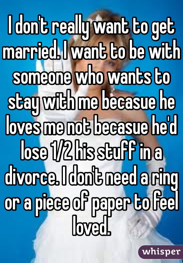 I don't really want to get married. I want to be with someone who wants to stay with me becasue he loves me not becasue he'd lose 1/2 his stuff in a divorce. I don't need a ring or a piece of paper to feel loved. 