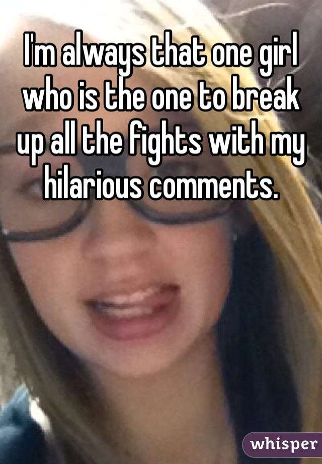 I'm always that one girl who is the one to break up all the fights with my hilarious comments. 