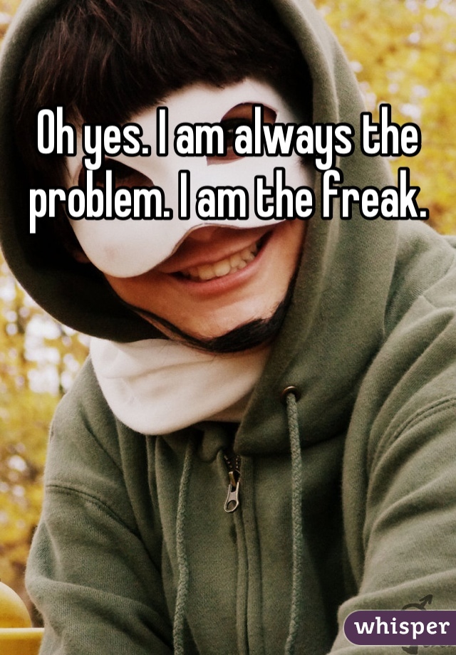 Oh yes. I am always the problem. I am the freak.