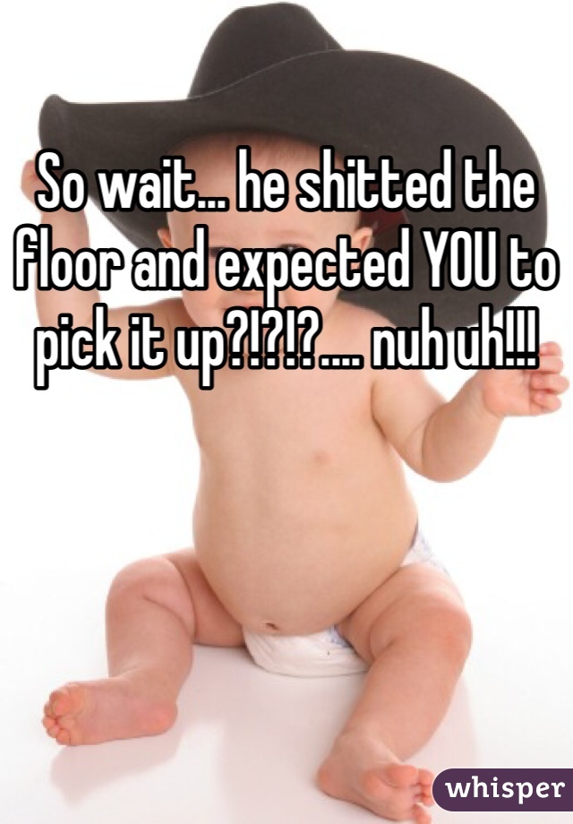 So wait... he shitted the floor and expected YOU to pick it up?!?!?.... nuh uh!!!