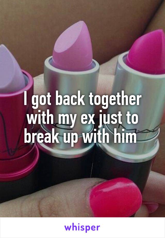 I got back together with my ex just to break up with him 