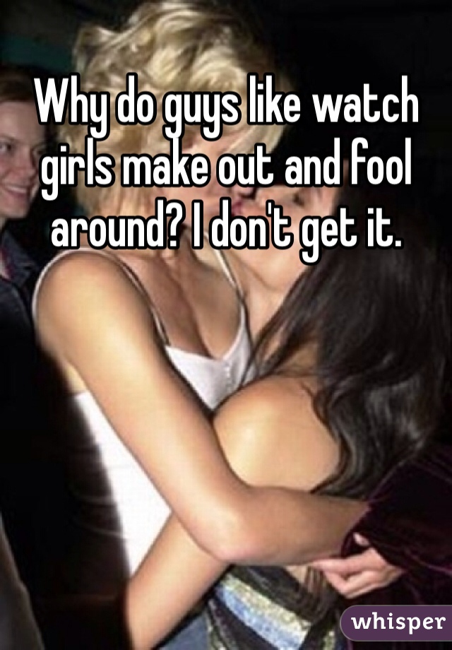 Why do guys like watch girls make out and fool around? I don't get it.