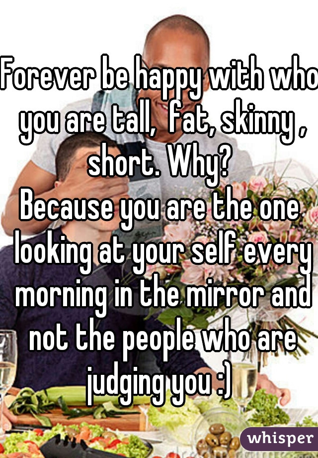 Forever be happy with who you are tall,  fat, skinny , short. Why? 
Because you are the one looking at your self every morning in the mirror and not the people who are judging you :) 
