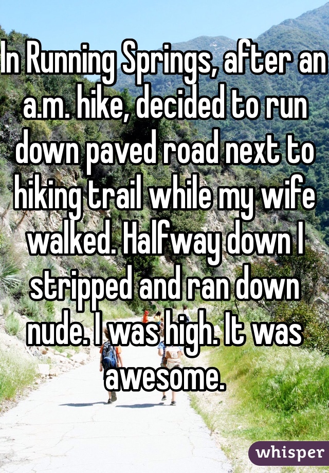 In Running Springs, after an a.m. hike, decided to run down paved road next to hiking trail while my wife walked. Halfway down I stripped and ran down nude. I was high. It was awesome. 