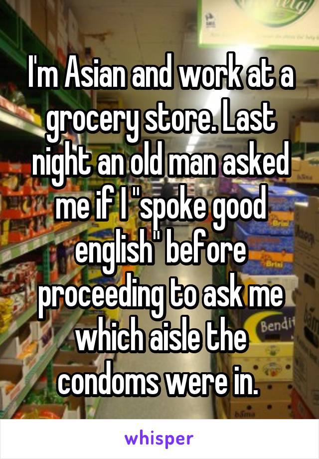 I'm Asian and work at a grocery store. Last night an old man asked me if I "spoke good english" before proceeding to ask me which aisle the condoms were in. 