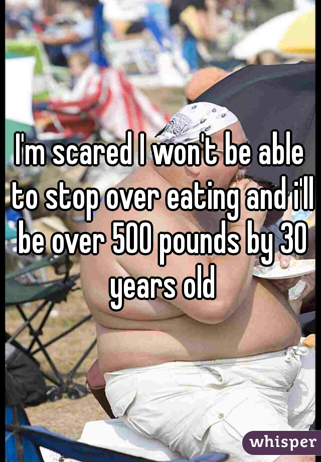 I'm scared I won't be able to stop over eating and i'll be over 500 pounds by 30 years old