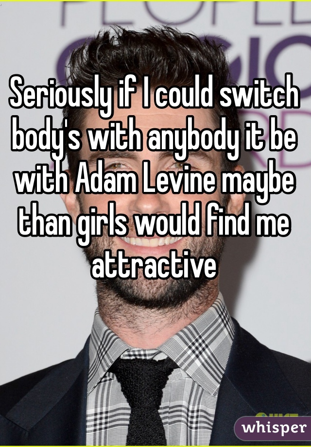 Seriously if I could switch body's with anybody it be with Adam Levine maybe than girls would find me attractive 