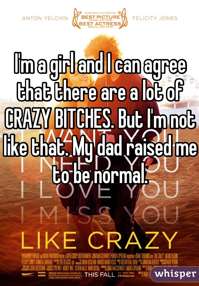 I'm a girl and I can agree that there are a lot of CRAZY BITCHES. But I'm not like that. My dad raised me to be normal.