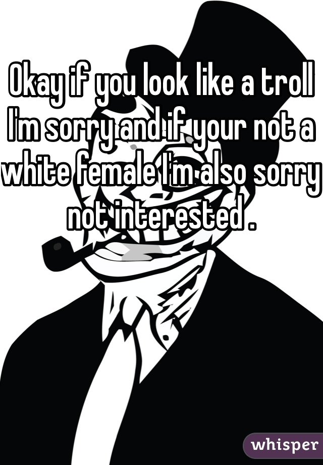 Okay if you look like a troll I'm sorry and if your not a white female I'm also sorry not interested .