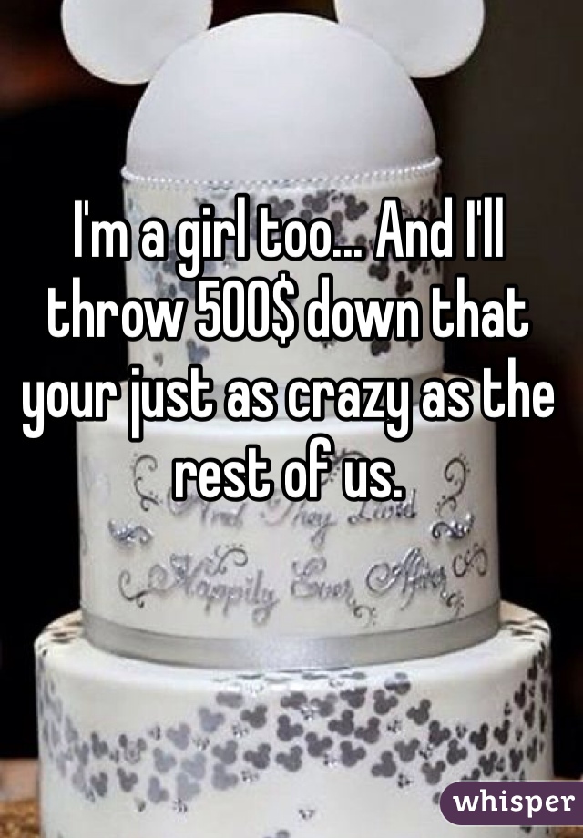 I'm a girl too... And I'll throw 500$ down that your just as crazy as the rest of us. 