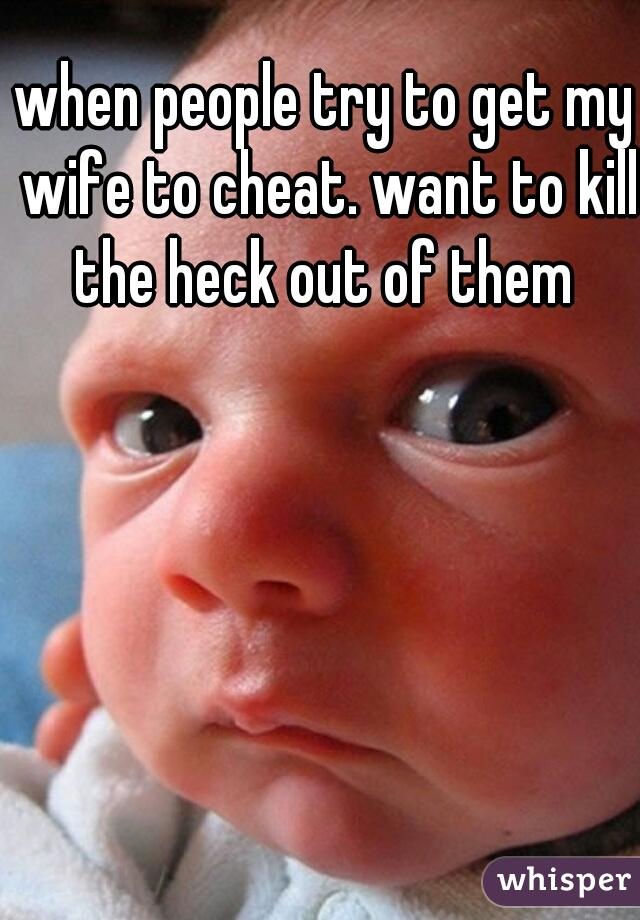 when people try to get my wife to cheat. want to kill the heck out of them 