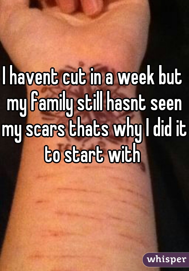 I havent cut in a week but my family still hasnt seen my scars thats why I did it to start with 