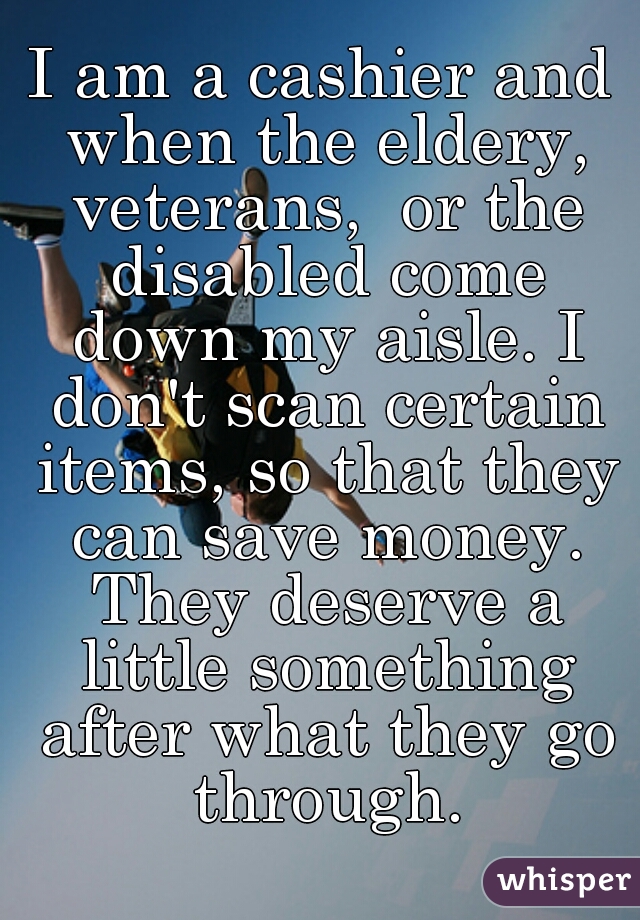 I am a cashier and when the eldery, veterans,  or the disabled come down my aisle. I don't scan certain items, so that they can save money. They deserve a little something after what they go through.