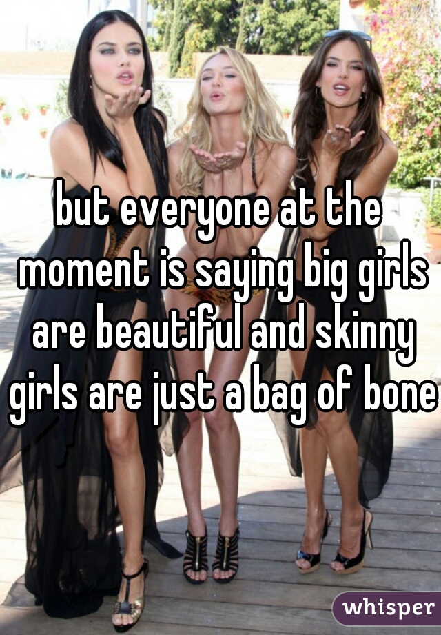 but everyone at the moment is saying big girls are beautiful and skinny girls are just a bag of bones